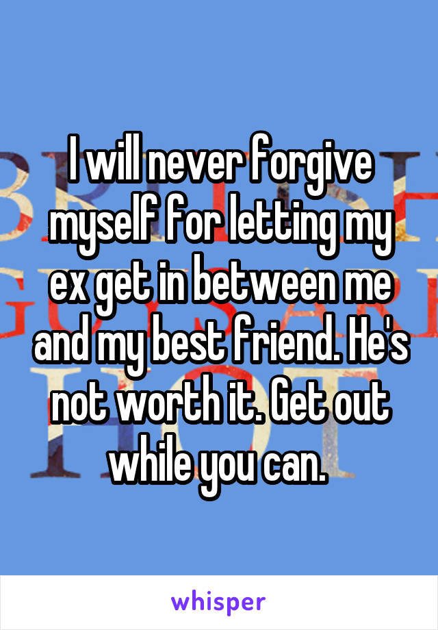 I will never forgive myself for letting my ex get in between me and my best friend. He's not worth it. Get out while you can. 