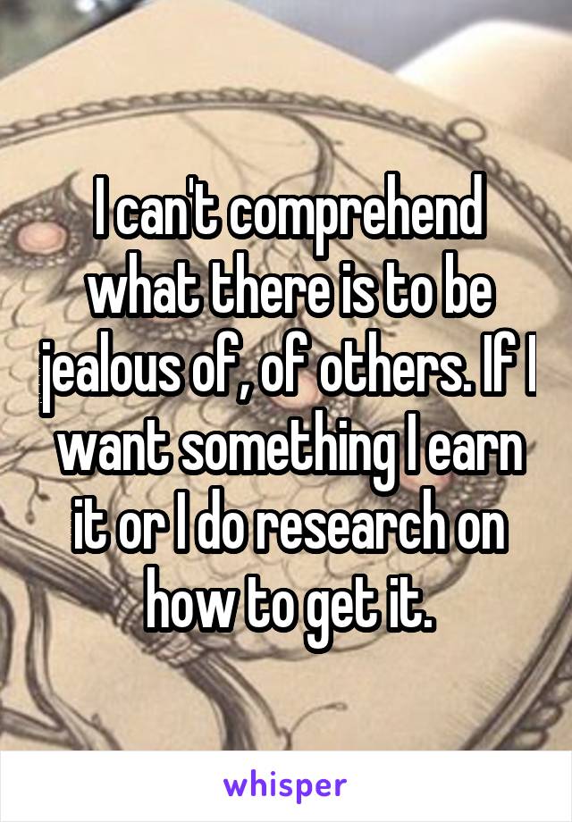 I can't comprehend what there is to be jealous of, of others. If I want something I earn it or I do research on how to get it.