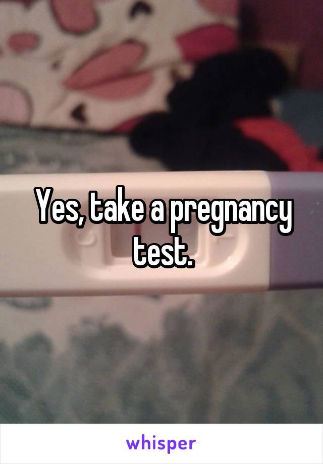 Yes, take a pregnancy test.