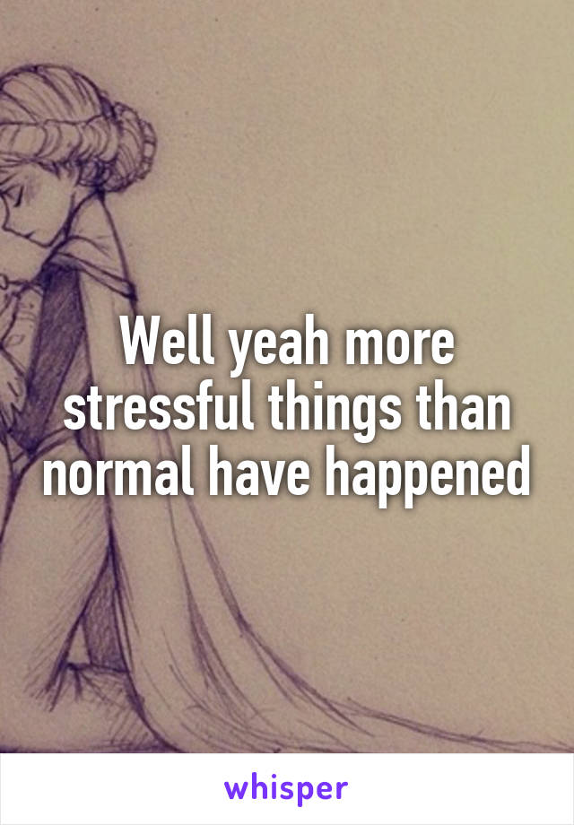 Well yeah more stressful things than normal have happened