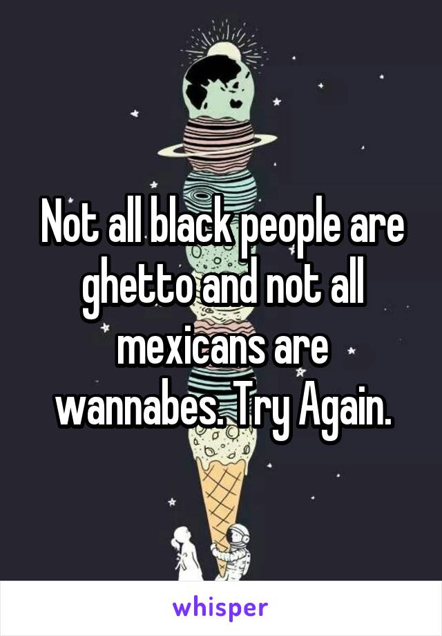 Not all black people are ghetto and not all mexicans are wannabes. Try Again.