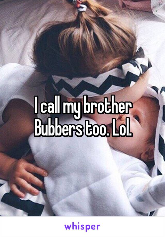 I call my brother Bubbers too. Lol.