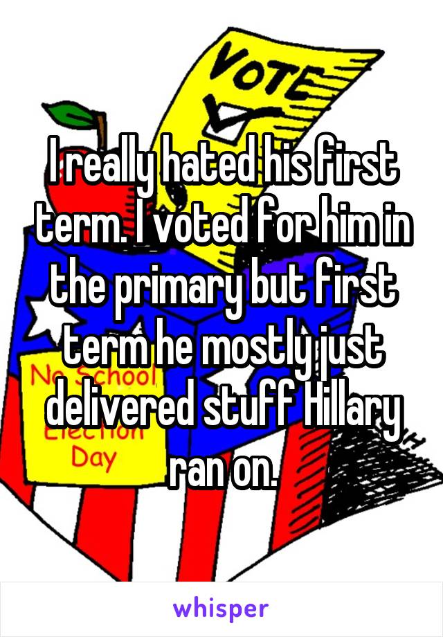 I really hated his first term. I voted for him in the primary but first term he mostly just delivered stuff Hillary ran on.