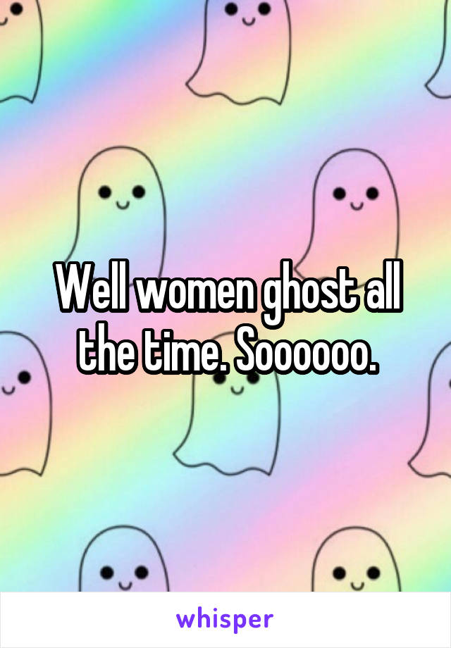 Well women ghost all the time. Soooooo.