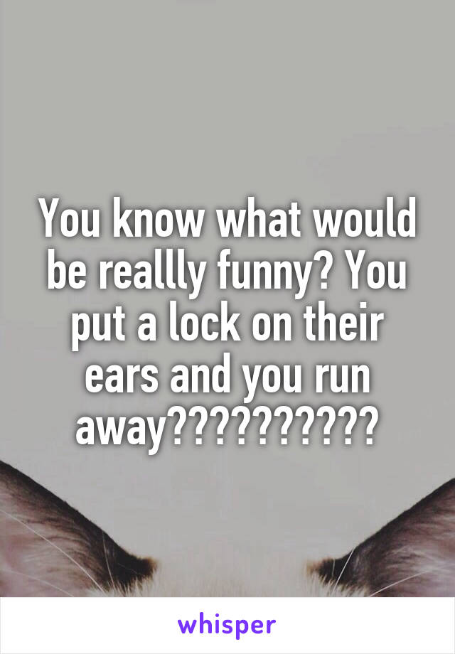 You know what would be reallly funny? You put a lock on their ears and you run away😂😂😂😂😂😂😂😂😂😂