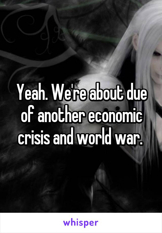 Yeah. We're about due of another economic crisis and world war. 