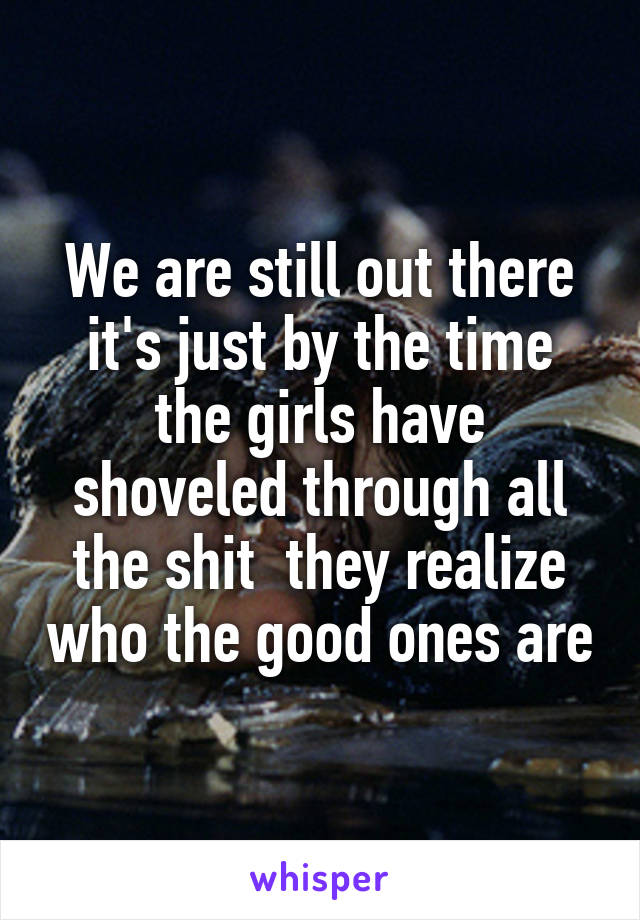 We are still out there it's just by the time the girls have shoveled through all the shit  they realize who the good ones are