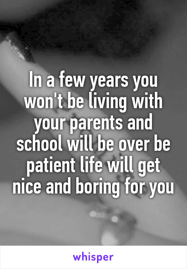 In a few years you won't be living with your parents and school will be over be patient life will get nice and boring for you