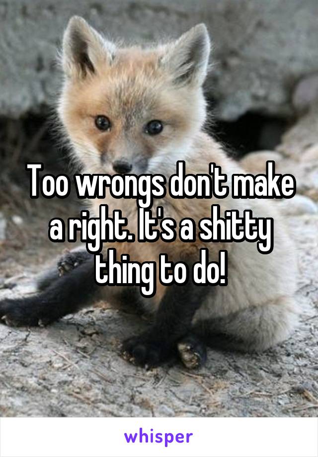 Too wrongs don't make a right. It's a shitty thing to do!