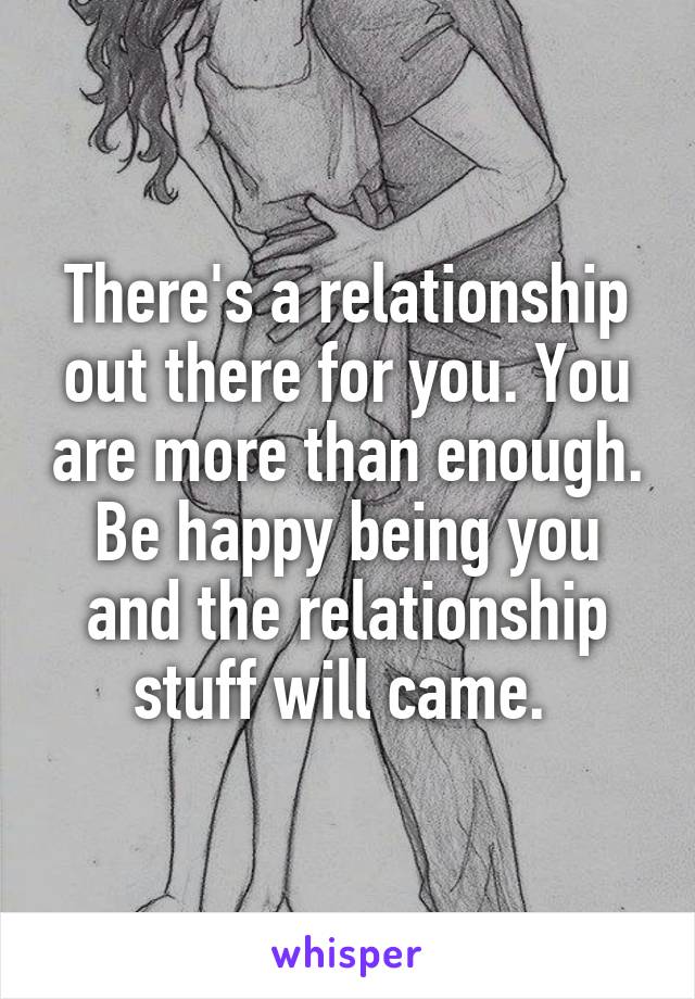 There's a relationship out there for you. You are more than enough. Be happy being you and the relationship stuff will came. 