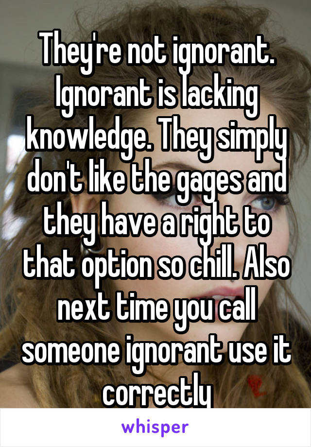 They're not ignorant. Ignorant is lacking knowledge. They simply don't like the gages and they have a right to that option so chill. Also next time you call someone ignorant use it correctly