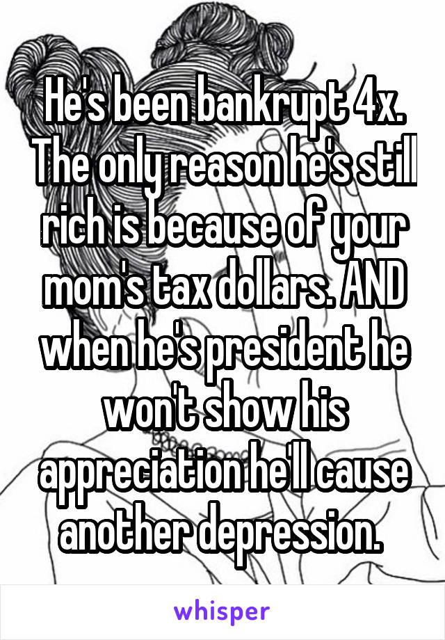 He's been bankrupt 4x. The only reason he's still rich is because of your mom's tax dollars. AND when he's president he won't show his appreciation he'll cause another depression. 