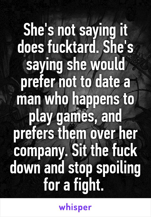 She's not saying it does fucktard. She's saying she would prefer not to date a man who happens to play games, and prefers them over her company. Sit the fuck down and stop spoiling for a fight. 
