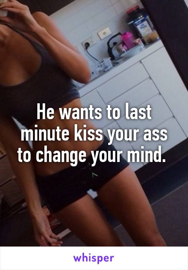 He wants to last minute kiss your ass to change your mind. 