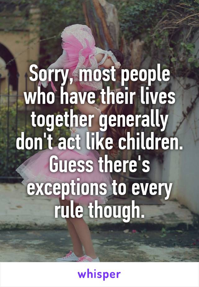 Sorry, most people who have their lives together generally don't act like children. Guess there's exceptions to every rule though.