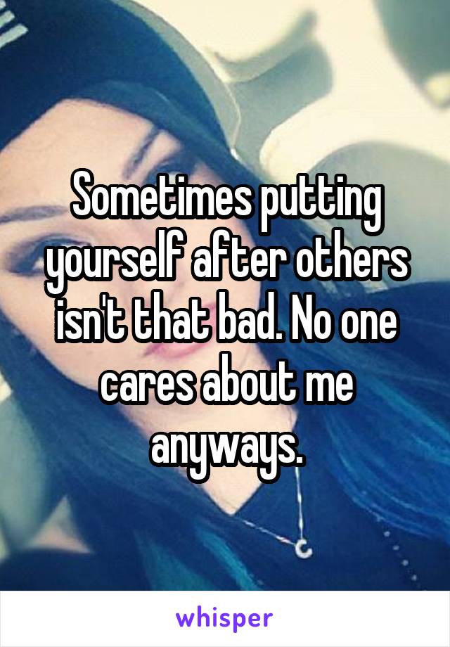 Sometimes putting yourself after others isn't that bad. No one cares about me anyways.