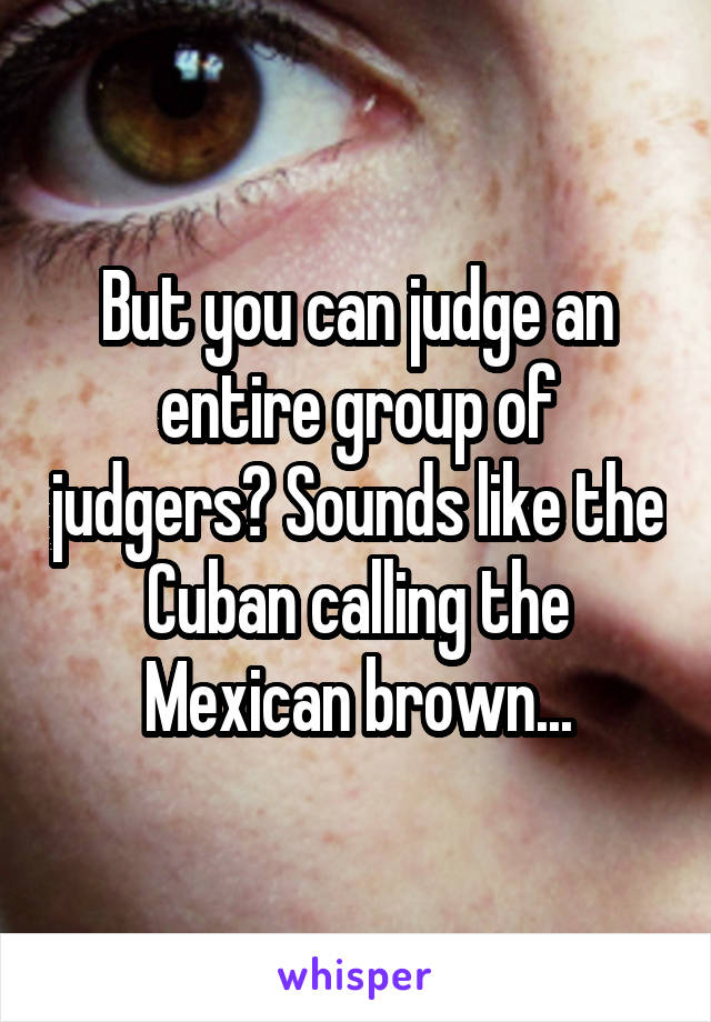 But you can judge an entire group of judgers? Sounds like the Cuban calling the Mexican brown...