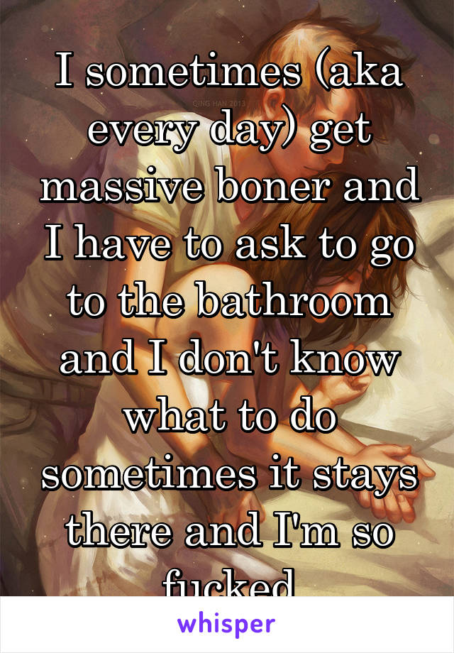 I sometimes (aka every day) get massive boner and I have to ask to go to the bathroom and I don't know what to do sometimes it stays there and I'm so fucked