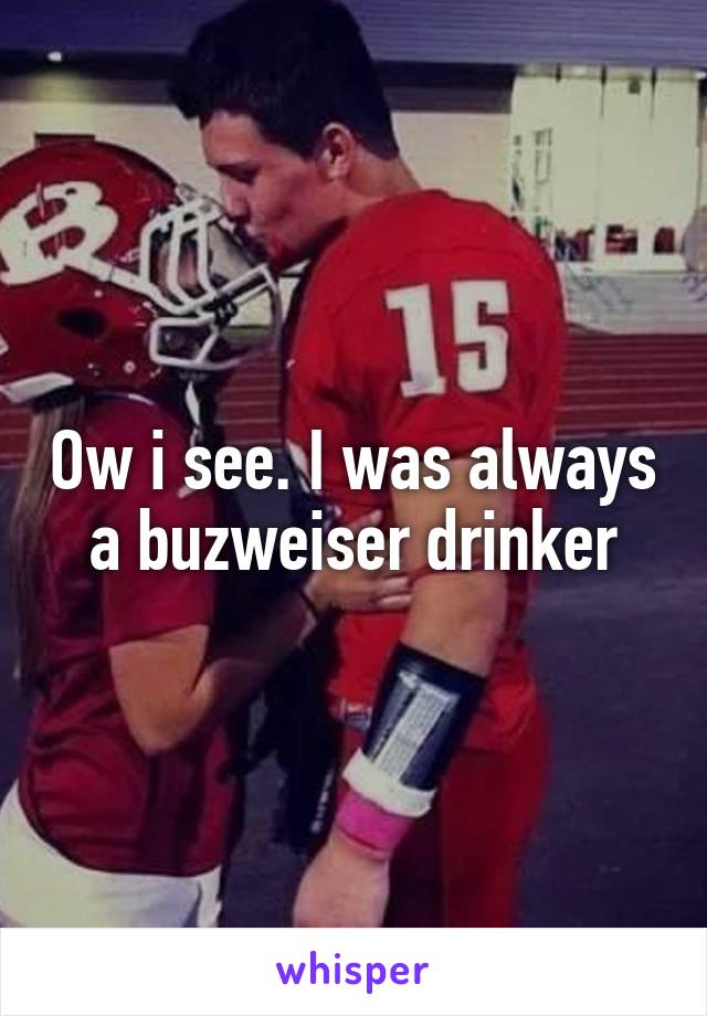 Ow i see. I was always a buzweiser drinker