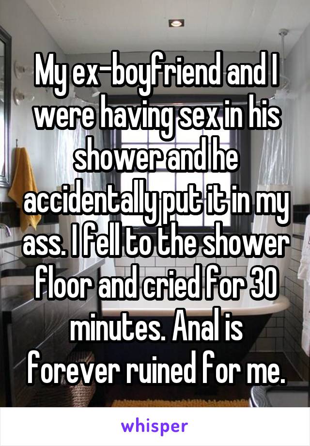 My ex-boyfriend and I were having sex in his shower and he accidentally put it in my ass. I fell to the shower floor and cried for 30 minutes. Anal is forever ruined for me.