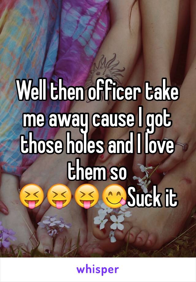 Well then officer take me away cause I got those holes and I love them so
😝😝😝😋Suck it