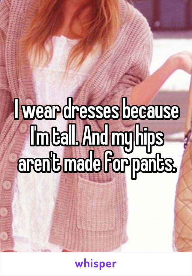 I wear dresses because I'm tall. And my hips aren't made for pants.