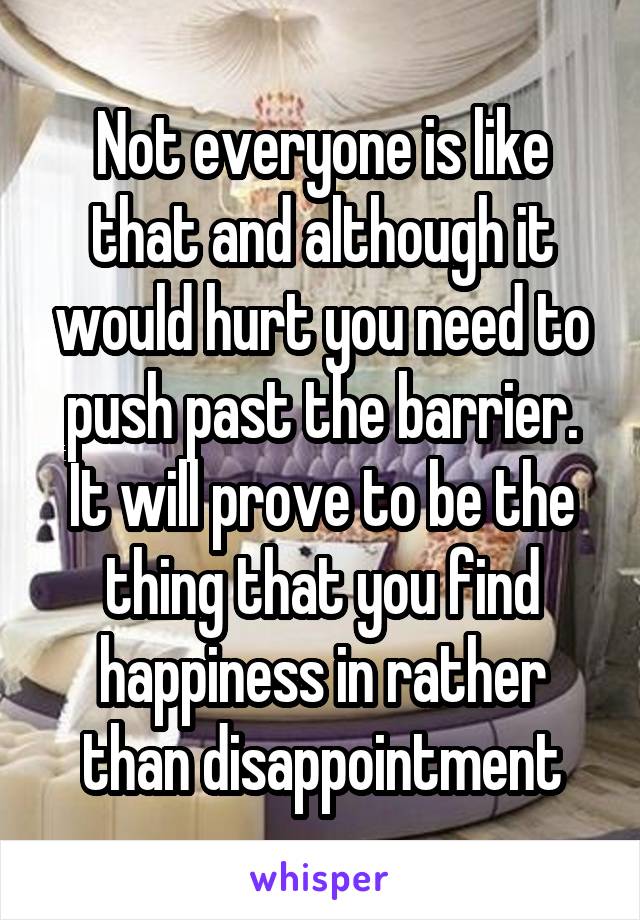 Not everyone is like that and although it would hurt you need to push past the barrier. It will prove to be the thing that you find happiness in rather than disappointment