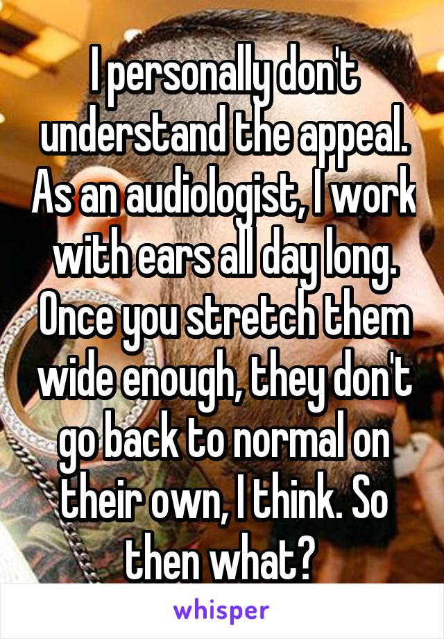 I personally don't understand the appeal. As an audiologist, I work with ears all day long. Once you stretch them wide enough, they don't go back to normal on their own, I think. So then what? 