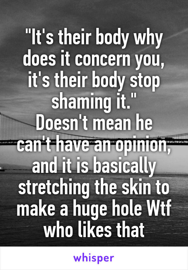 "It's their body why does it concern you, it's their body stop shaming it."
Doesn't mean he can't have an opinion, and it is basically stretching the skin to make a huge hole Wtf who likes that