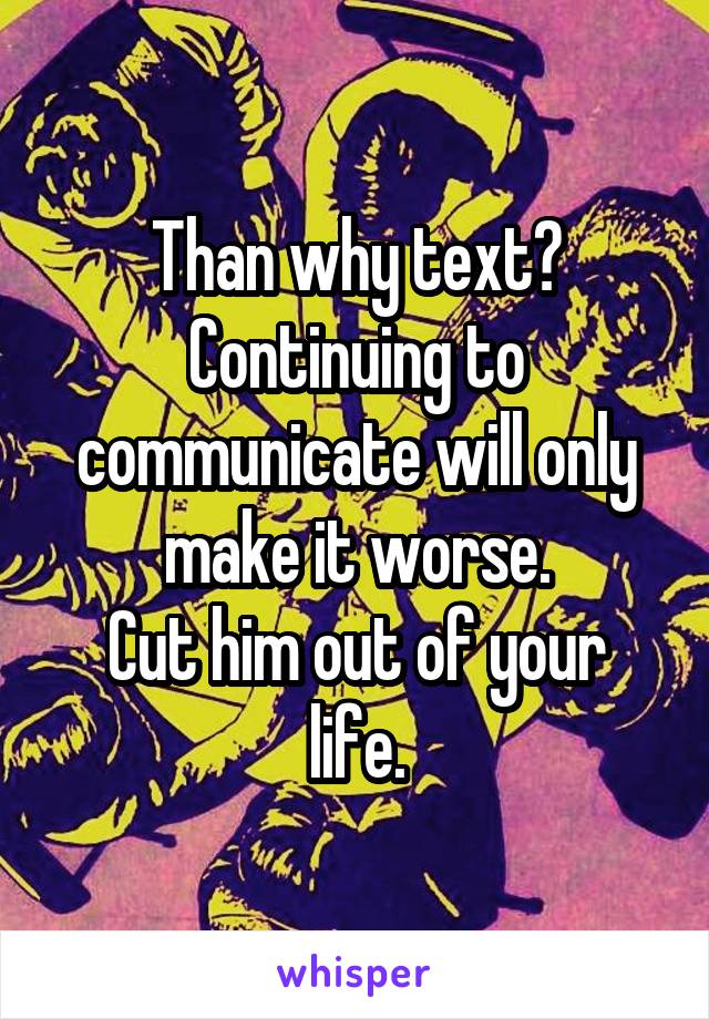 Than why text?
Continuing to communicate will only make it worse.
Cut him out of your life.