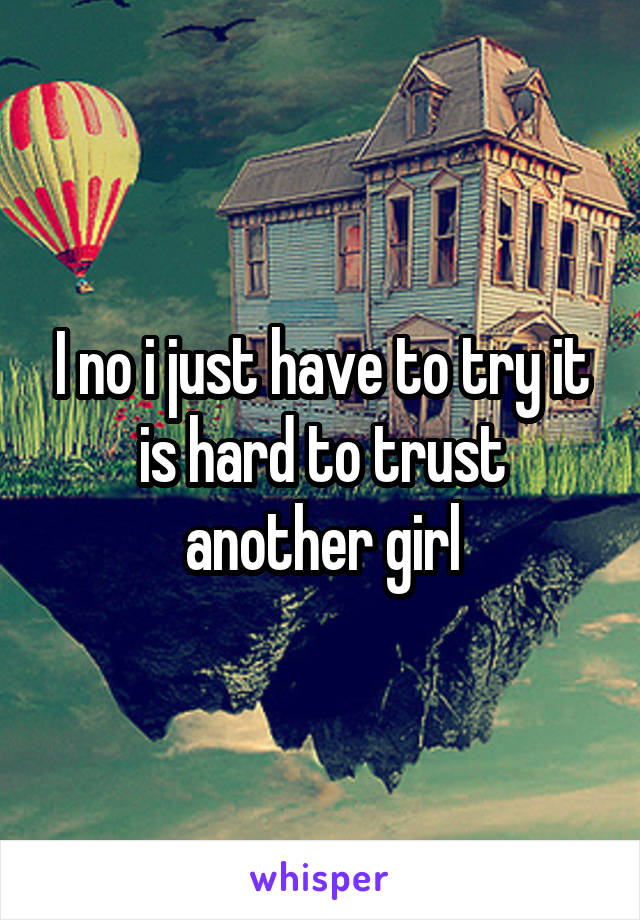 I no i just have to try it is hard to trust another girl