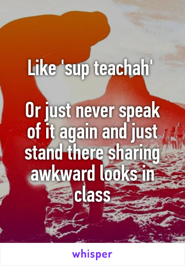 Like 'sup teachah' 

Or just never speak of it again and just stand there sharing awkward looks in class