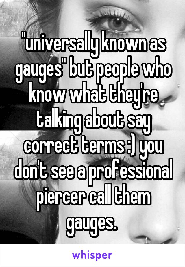 "universally known as gauges" but people who know what they're talking about say correct terms :) you don't see a professional piercer call them gauges. 