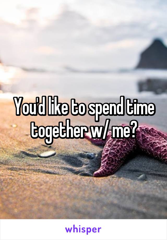 You'd like to spend time together w/ me?