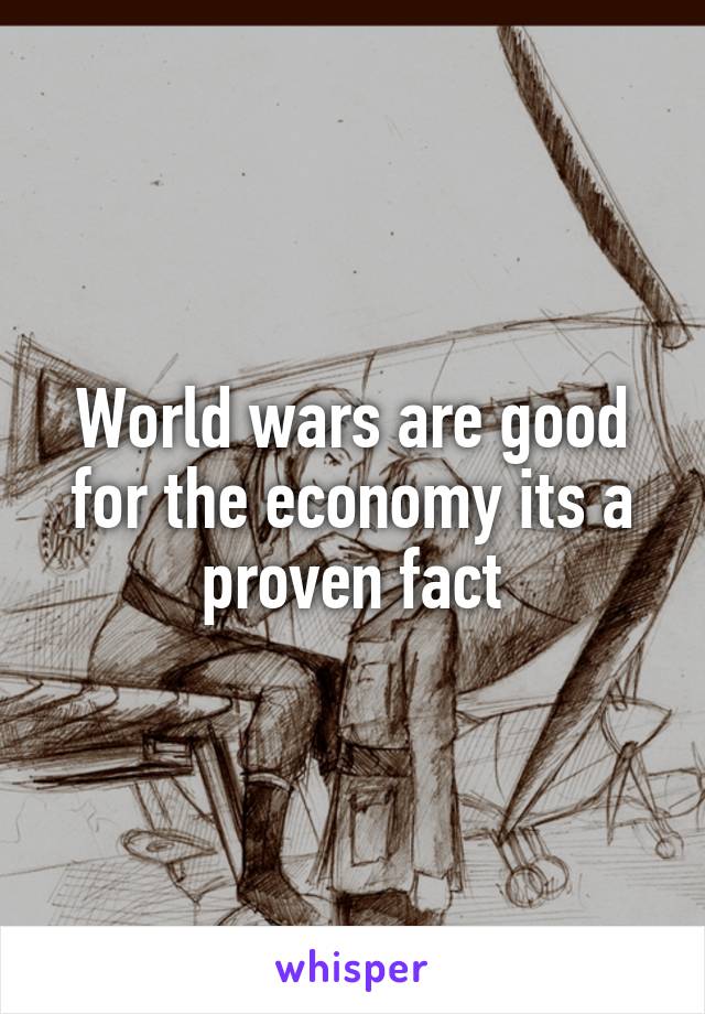 World wars are good for the economy its a proven fact