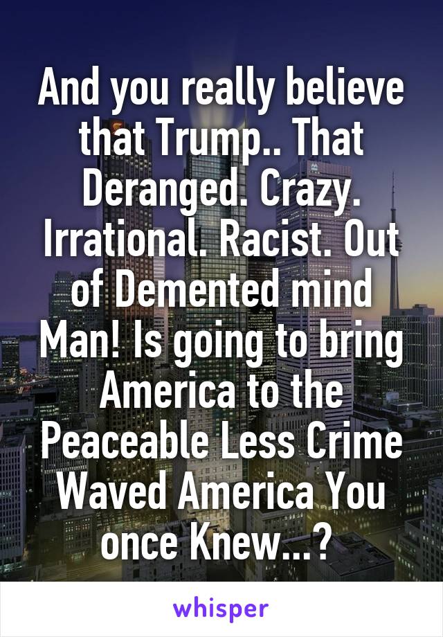 And you really believe that Trump.. That Deranged. Crazy. Irrational. Racist. Out of Demented mind Man! Is going to bring America to the Peaceable Less Crime Waved America You once Knew...? 