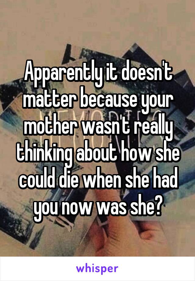 Apparently it doesn't matter because your mother wasn't really thinking about how she could die when she had you now was she?