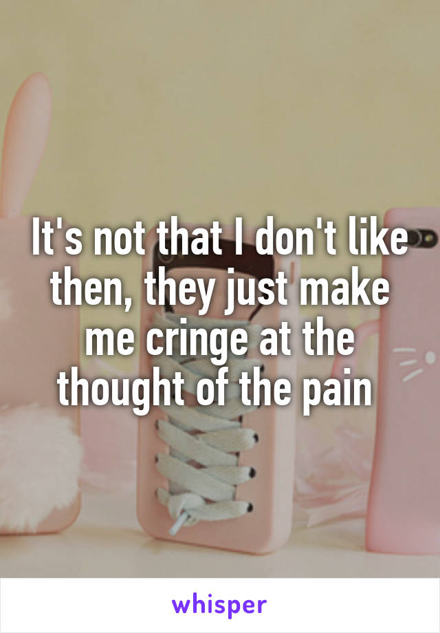 It's not that I don't like then, they just make me cringe at the thought of the pain 