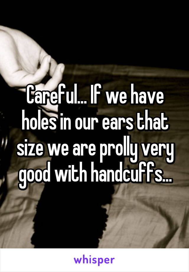 Careful... If we have holes in our ears that size we are prolly very good with handcuffs...