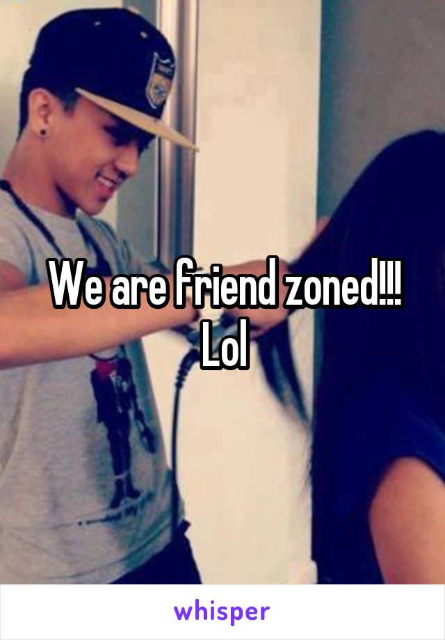 We are friend zoned!!! Lol