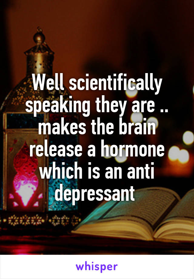 Well scientifically speaking they are .. makes the brain release a hormone which is an anti depressant 