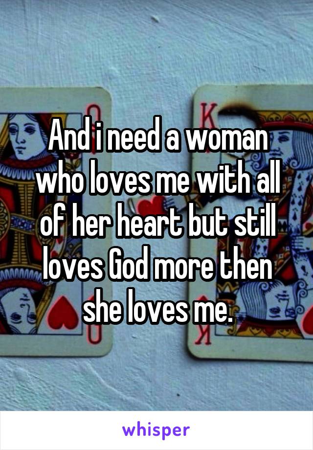 And i need a woman who loves me with all of her heart but still loves God more then she loves me.