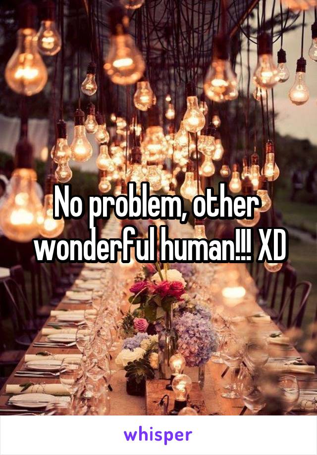 No problem, other  wonderful human!!! XD