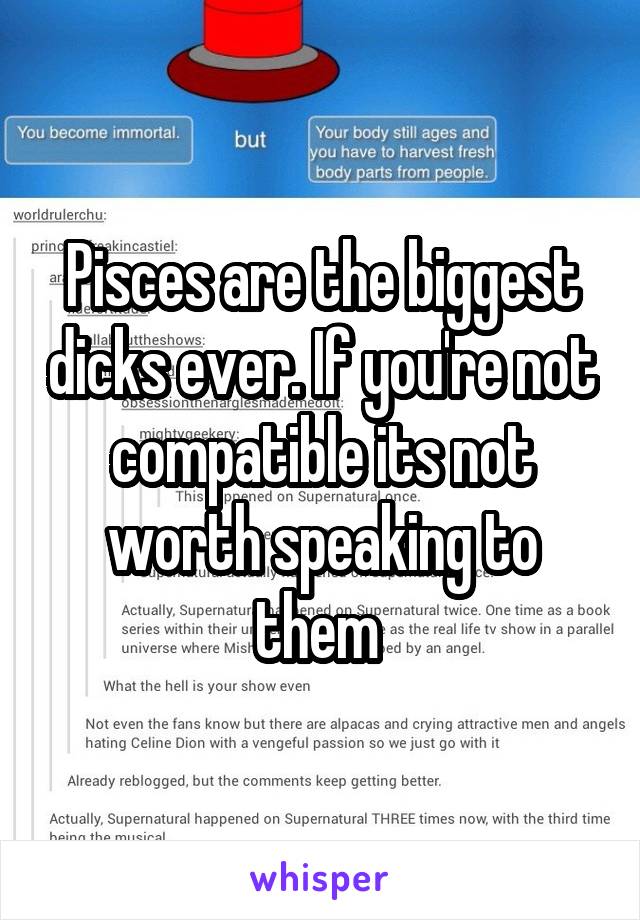 Pisces are the biggest dicks ever. If you're not compatible its not worth speaking to them 
