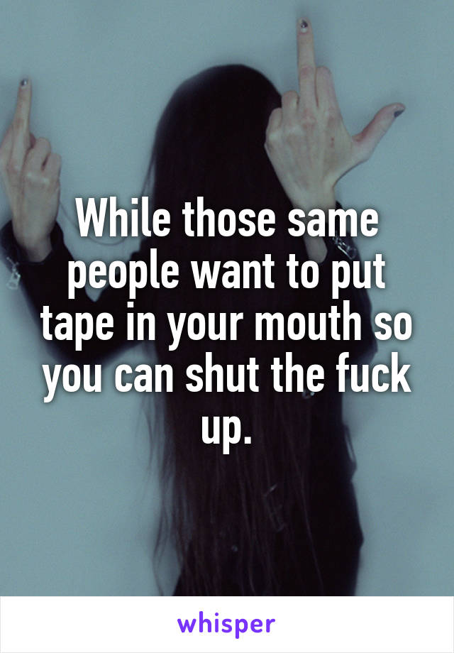 While those same people want to put tape in your mouth so you can shut the fuck up.