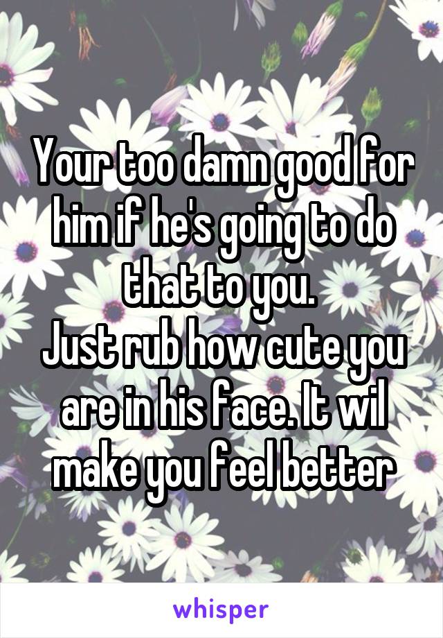 Your too damn good for him if he's going to do that to you. 
Just rub how cute you are in his face. It wil make you feel better