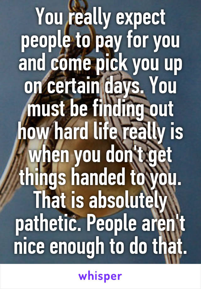 You really expect people to pay for you and come pick you up on certain days. You must be finding out how hard life really is when you don't get things handed to you. That is absolutely pathetic. People aren't nice enough to do that. 