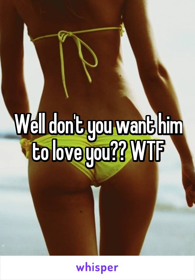 Well don't you want him to love you?? WTF