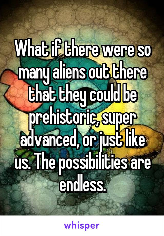 What if there were so many aliens out there that they could be prehistoric, super advanced, or just like us. The possibilities are endless.