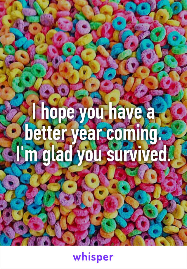 I hope you have a better year coming. I'm glad you survived.